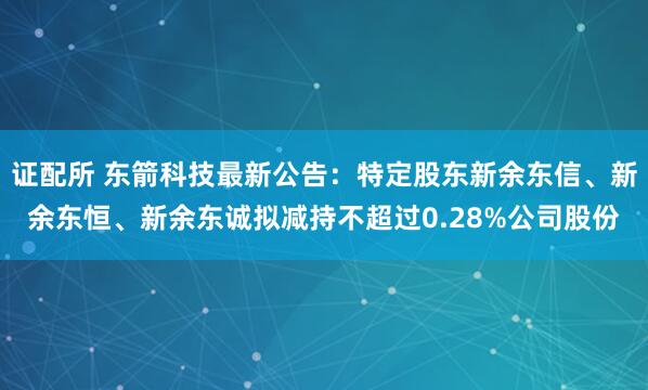 证配所 东箭科技最新公告：特定股东新余东信、新余东恒、新余东诚拟减持不超过0.28%公司股份