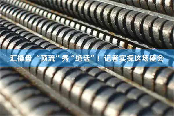 汇操盘 “顶流”秀“绝活”！记者实探这场盛会
