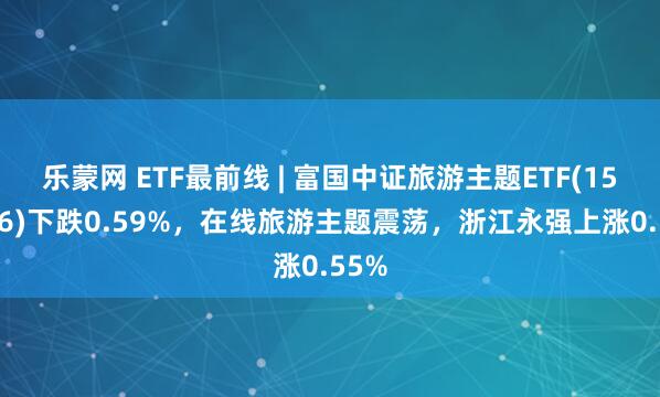乐蒙网 ETF最前线 | 富国中证旅游主题ETF(159766)下跌0.59%，在线旅游主题震荡，浙江永强上涨0.55%