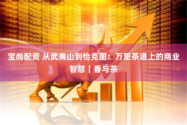 宝尚配资 从武夷山到恰克图：万里茶道上的商业智慧｜香与茶