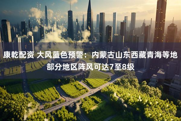 康乾配资 大风蓝色预警：内蒙古山东西藏青海等地部分地区阵风可达7至8级