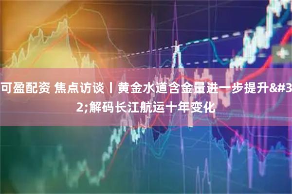 可盈配资 焦点访谈丨黄金水道含金量进一步提升 解码长江航运十年变化
