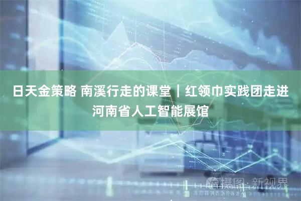 日天金策略 南溪行走的课堂｜红领巾实践团走进河南省人工智能展馆