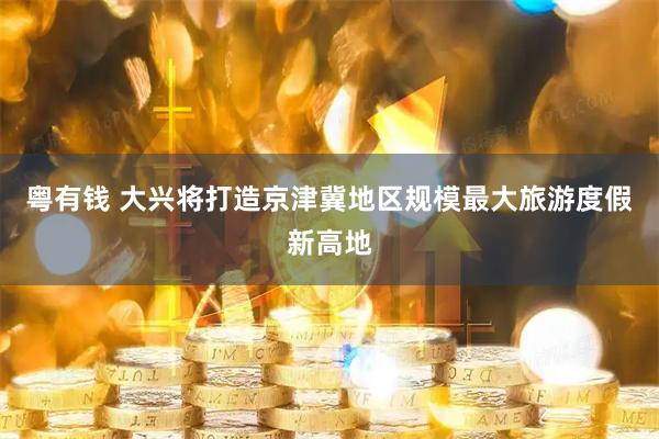粤有钱 大兴将打造京津冀地区规模最大旅游度假新高地