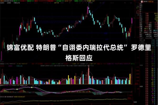 锦富优配 特朗普“自诩委内瑞拉代总统” 罗德里格斯回应