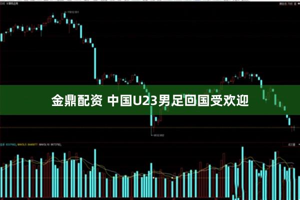 金鼎配资 中国U23男足回国受欢迎