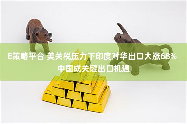 E策略平台 美关税压力下印度对华出口大涨68% 中国成关键出口机遇
