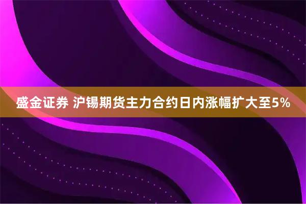 盛金证券 沪锡期货主力合约日内涨幅扩大至5%