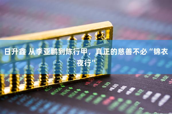 日升鑫 从李亚鹏到陈行甲，真正的慈善不必“锦衣夜行”