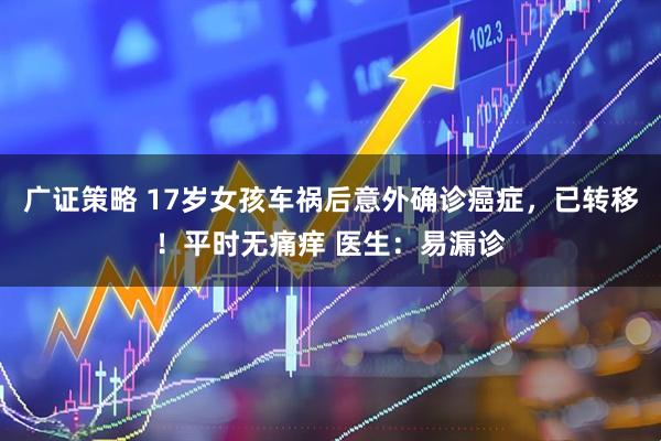 广证策略 17岁女孩车祸后意外确诊癌症，已转移！平时无痛痒 医生：易漏诊
