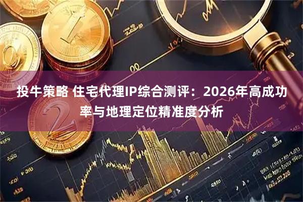 投牛策略 住宅代理IP综合测评：2026年高成功率与地理定位精准度分析