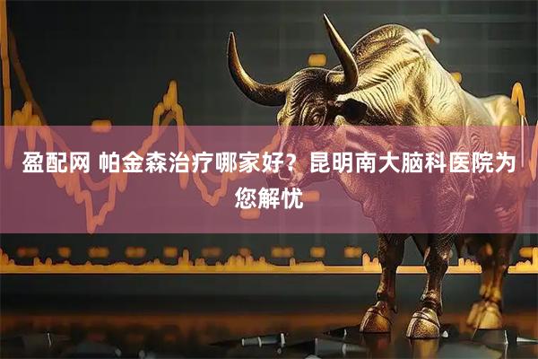 盈配网 帕金森治疗哪家好？昆明南大脑科医院为您解忧