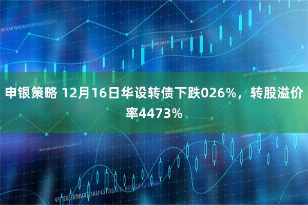 申银策略 12月16日华设转债下跌026%，转股溢价率4473%