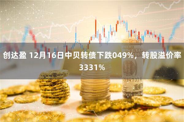 创达盈 12月16日中贝转债下跌049%，转股溢价率3331%
