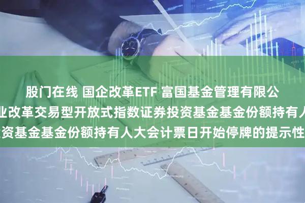 股门在线 国企改革ETF 富国基金管理有限公司关于富国中证国有企业改革交易型开放式指数证券投资基金基金份额持有人大会计票日开始停牌的提示性公告