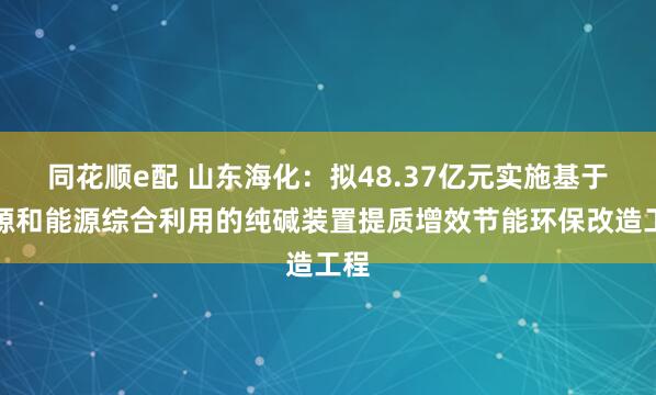 同花顺e配 山东海化：拟48.37亿元实施基于资源和能源综合利用的纯碱装置提质增效节能环保改造工程