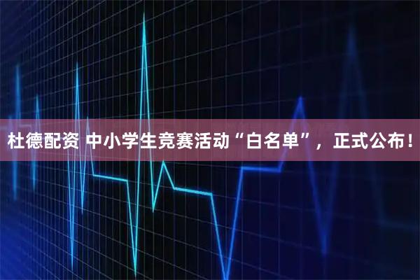 杜德配资 中小学生竞赛活动“白名单”，正式公布！