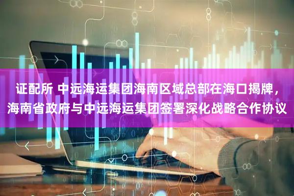 证配所 中远海运集团海南区域总部在海口揭牌，海南省政府与中远海运集团签署深化战略合作协议