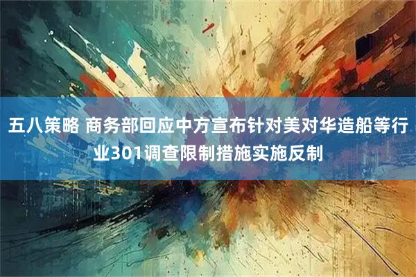 五八策略 商务部回应中方宣布针对美对华造船等行业301调查限制措施实施反制