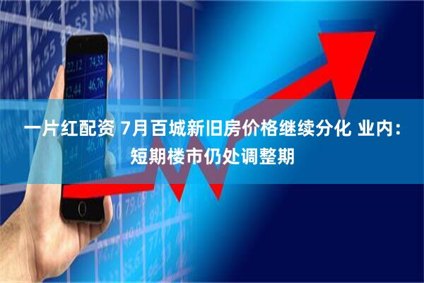 一片红配资 7月百城新旧房价格继续分化 业内：短期楼市仍处调整期