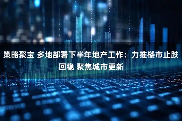 策略聚宝 多地部署下半年地产工作：力推楼市止跌回稳 聚焦城市更新