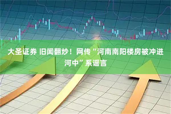 大圣证券 旧闻翻炒！网传“河南南阳楼房被冲进河中”系谣言