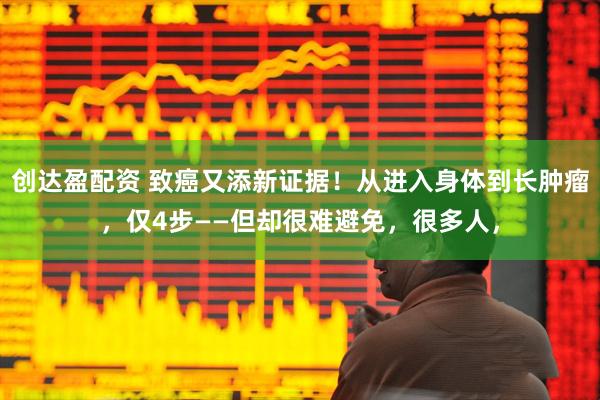 创达盈配资 致癌又添新证据！从进入身体到长肿瘤，仅4步——但却很难避免，很多人，