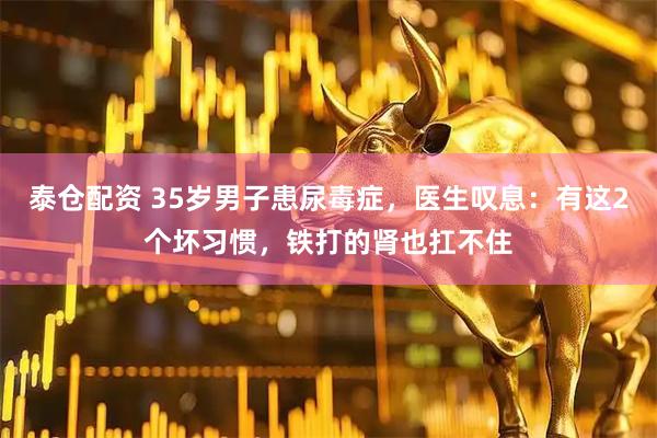 泰仓配资 35岁男子患尿毒症，医生叹息：有这2个坏习惯，铁打的肾也扛不住